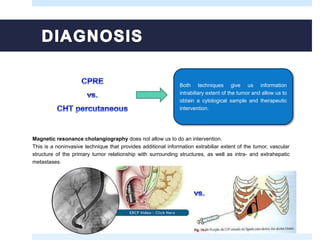 Both techniques give us information
intrabiliary extent of the tumor and allow us to
obtain a cytological sample and therapeutic
intervention.
Magnetic resonance cholangiography does not allow us to do an intervention.
This is a noninvasive technique that provides additional information extrabiliar extent of the tumor, vascular
structure of the primary tumor relationship with surrounding structures, as well as intra- and extrahepatic
metastases.
 
