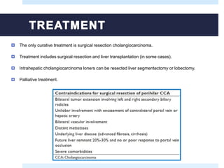  The only curative treatment is surgical resection cholangiocarcinoma.
 Treatment includes surgical resection and liver transplantation (in some cases).
 Intrahepatic cholangiocarcinoma loners can be resected liver segmentectomy or lobectomy.
 Palliative treatment.
 