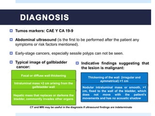 Tumos markers: CAE Y CA 19-9
 Abdominal ultrasound (is the first to be performed after the patient any
symptoms or risk factors mentioned).
 Early-stage cancers, especially sessile polyps can not be seen.
 Typical image of gallbladder
cancer:
Focal or diffuse wall thickening
Intraluminal mass >2 cm arising from the
gallbladder wall
Hepatic mass that replaces or darkens the
bladder, commontly invades other organs
 Indicative findings suggesting that
the lesion is malignant:
Thickening of the wall (irregular and
aymmetrical) >1 cm
Nodular intraluminal mass or smooth, >1
cm, fixed to the wall of the bladder, which
does not move with the patient's
movements and has no acoustic shadow
CT and MRI may be useful in the diagnosis if ultrasound findings are indeterminate
 
