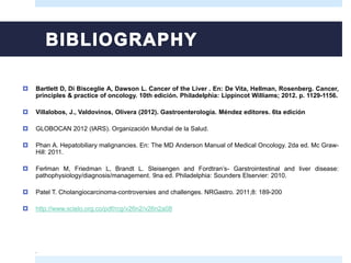  Bartlett D, Di Bisceglie A, Dawson L. Cancer of the Liver . En: De Vita, Hellman, Rosenberg. Cancer,
principles & practice of oncology. 10th edición. Philadelphia: Lippincot Williams; 2012. p. 1129-1156.
 Villalobos, J., Valdovinos, Olivera (2012). Gastroenterología. Méndez editores. 6ta edición
 GLOBOCAN 2012 (IARS). Organización Mundial de la Salud.
 Phan A. Hepatobiliary malignancies. En: The MD Anderson Manual of Medical Oncology. 2da ed. Mc Graw-
Hill: 2011.
 Ferlman M, Friedman L, Brandt L. Sleisengen and Fordtran’s- Garstrointestinal and liver disease:
pathophysiology/diagnosis/management. 9na ed. Philadelphia: Sounders Elservier: 2010.
 Patel T. Cholangiocarcinoma-controversies and challenges. NRGastro. 2011;8: 189-200
 http://www.scielo.org.co/pdf/rcg/v26n2/v26n2a08
.
 