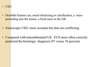 • USG
• Doubtful features are, mural thickening or calcification, a mass
protruding into the lumen, a fixed mass in the GB.
• Endoscopic USG: more accurate but data are conflicting.
• Compared with transabdominal US, EUS more often correctly
predicted the histologic diagnosis (97 versus 76 percent)
 