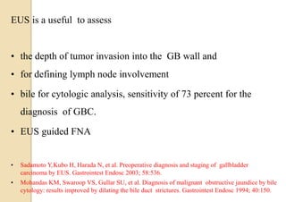 EUS is a useful to assess
• the depth of tumor invasion into the GB wall and
• for defining lymph node involvement
• bile for cytologic analysis, sensitivity of 73 percent for the
diagnosis of GBC.
• EUS guided FNA
• Sadamoto Y,Kubo H, Harada N, et al. Preoperative diagnosis and staging of gallbladder
carcinoma by EUS. Gastrointest Endosc 2003; 58:536.
• Mohandas KM, Swaroop VS, Gullar SU, et al. Diagnosis of malignant obstructive jaundice by bile
cytology: results improved by dilating the bile duct strictures. Gastrointest Endosc 1994; 40:150.
 
