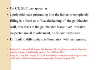 • On CT, GBC can appear as
• a polypoid mass protruding into the lumen or completely
filling it, a focal or diffuse thickening of the gallbladder
wall, or a mass in the gallbladder fossa; liver invasion,
suspected nodal involvement, or distant metastases.
• Difficult to differentiate inflammation with malignancy
• Pilgrim CH, Groeschl RT, Pappas SG, Gamblin TC. An often overlooked diagnosis:
imaging features of gallbladder cancer. J Am Coll Surg 2013
• Liang JL, Chen MC, Huang HY, et al. Gallbladder carcinoma manifesting as acute
cholecystitis: clinical and computed tomographic features. Surgery 2009
 