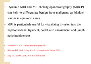 Loading…
• Dynamic MRI and MR cholangiopancreatography (MRCP)
can help to differentiate benign from malignant gallbladder
lesions in equivocal cases.
• MRI is particularly useful for visualizing invasion into the
hepatoduodenal ligament, portal vein encasement, and lymph
node involvement
• Yoshimitsu K, et al. J Magn Reson Imaging 1997
• Schwartz LH, Black J, Fong Y,et al.. J Comput Assist Tomogr 2002
• Jung SE, Lee JM, Lee K, et al.. Eur Radiol 2005
 