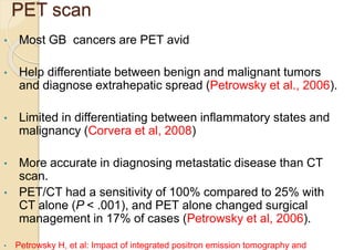 PET scan
• Most GB cancers are PET avid
• Help differentiate between benign and malignant tumors
and diagnose extrahepatic spread (Petrowsky et al., 2006).
• Limited in differentiating between inflammatory states and
malignancy (Corvera et al, 2008)
• More accurate in diagnosing metastatic disease than CT
scan.
• PET/CT had a sensitivity of 100% compared to 25% with
CT alone (P < .001), and PET alone changed surgical
management in 17% of cases (Petrowsky et al, 2006).
• Petrowsky H, et al: Impact of integrated positron emission tomography and
 
