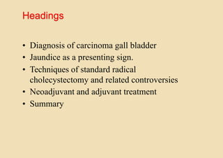 Headings
• Diagnosis of carcinoma gall bladder
• Jaundice as a presenting sign.
• Techniques of standard radical
cholecystectomy and related controversies
• Neoadjuvant and adjuvant treatment
• Summary
 