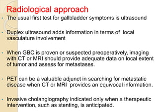 Radiological approach
• The usual first test for gallbladder symptoms is ultrasound
• Duplex ultrasound adds information in terms of local
vasculature involvement
• When GBC is proven or suspected preoperatively, imaging
with CT or MRI should provide adequate data on local extent
of tumor and assess for metastases.
• PET can be a valuable adjunct in searching for metastatic
disease when CT or MRI provides an equivocal information.
• Invasive cholangiography indicated only when a therapeutic
intervention, such as stenting, is anticipated.
 