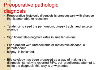 Preoperative pathologic
diagnosis
 Preoperative histologic diagnosis is unnecessary with disease
that is amenable to resection
 Tendency to seed the peritoneum, biopsy tracts, and surgical
wounds
 Significant false-negative rates in smaller lesions.
 For a patient with unresectable or metastatic disease, a
percutaneous
 biopsy is indicated.
 Bile cytology has been proposed as a way of making the
diagnosis, sensitivity reported 75%, but a deliberate attempt to
make the diagnosis this way is unwarranted.
 