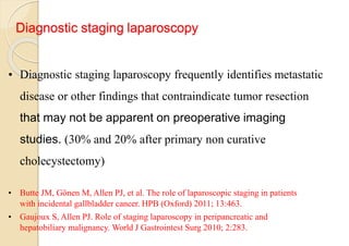 Diagnostic staging laparoscopy
• Diagnostic staging laparoscopy frequently identifies metastatic
disease or other findings that contraindicate tumor resection
that may not be apparent on preoperative imaging
studies. (30% and 20% after primary non curative
cholecystectomy)
• Butte JM, Gönen M, Allen PJ, et al. The role of laparoscopic staging in patients
with incidental gallbladder cancer. HPB (Oxford) 2011; 13:463.
• Gaujoux S, Allen PJ. Role of staging laparoscopy in peripancreatic and
hepatobiliary malignancy. World J Gastrointest Surg 2010; 2:283.
 