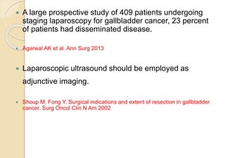  A large prospective study of 409 patients undergoing
staging laparoscopy for gallbladder cancer, 23 percent
of patients had disseminated disease.
 Agarwal AK et al. Ann Surg 2013
 Laparoscopic ultrasound should be employed as
adjunctive imaging.
 Shoup M, Fong Y. Surgical indications and extent of resection in gallbladder
cancer. Surg Oncol Clin N Am 2002
 