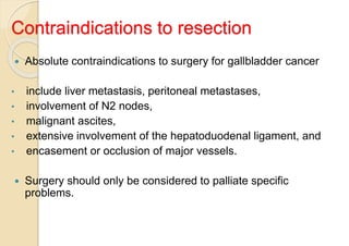 Contraindications to resection
 Absolute contraindications to surgery for gallbladder cancer
• include liver metastasis, peritoneal metastases,
• involvement of N2 nodes,
• malignant ascites,
• extensive involvement of the hepatoduodenal ligament, and
• encasement or occlusion of major vessels.
 Surgery should only be considered to palliate specific
problems.
 