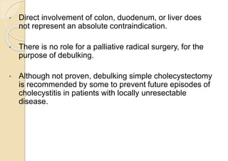 • Direct involvement of colon, duodenum, or liver does
not represent an absolute contraindication.
• There is no role for a palliative radical surgery, for the
purpose of debulking.
• Although not proven, debulking simple cholecystectomy
is recommended by some to prevent future episodes of
cholecystitis in patients with locally unresectable
disease.
 
