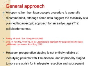 General approach
 An open rather than laparoscopic procedure is generally
recommended, although some data suggest the feasibility of a
planned laparoscopic approach for an early-stage (T1a)
gallbladder cancer.
 Reddy YP et al.. Eur J Surg Oncol 2000
 Cho JY, Han HS, Yoon YS, et al. Laparoscopic approach for suspected early-stage
gallbladder carcinoma. Arch Surg 2010
 However, preoperative staging is not entirely reliable at
identifying patients with T1a disease, and improperly staged
tumors are at risk for inadequate resection and subsequent
 