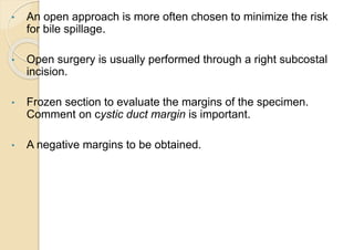 • An open approach is more often chosen to minimize the risk
for bile spillage.
• Open surgery is usually performed through a right subcostal
incision.
• Frozen section to evaluate the margins of the specimen.
Comment on cystic duct margin is important.
• A negative margins to be obtained.
 