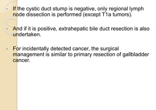• If the cystic duct stump is negative, only regional lymph
node dissection is performed (except T1a tumors).
• And if it is positive, extrahepatic bile duct resection is also
undertaken.
• For incidentally detected cancer, the surgical
management is similar to primary resection of gallbladder
cancer.
 