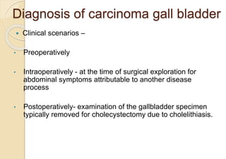 Diagnosis of carcinoma gall bladder
 Clinical scenarios –
• Preoperatively
• Intraoperatively - at the time of surgical exploration for
abdominal symptoms attributable to another disease
process
• Postoperatively- examination of the gallbladder specimen
typically removed for cholecystectomy due to cholelithiasis.
 