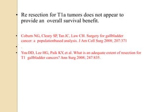 • Re resection for T1a tumors does not appear to
provide an overall survival benefit.
• Coburn NG, Cleary SP, Tan JC, Law CH. Surgery for gallbladder
cancer: a populationbased analysis. J Am Coll Surg 2008; 207:371
• .
• You DD, Lee HG, Paik KY, et al. What is an adequate extent of resection for
T1 gallbladder cancers? Ann Surg 2008; 247:835.
 