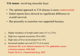 T1b tumor- involving muscular layer
• The optimal approach to T1b disease is more controversial.
• Initial reports have showed no significant difference in
overall survival.
• But presently re resection was supported because,
1.
2.
3.
4.
Higher incidence of lymph nodes mets (15 vs 2.5%)
High loco regional recurrence 50 to 60%
High rates of liver involvement 0 to 13%
Increased median survival (9.5 Vs 6.4 years)
Abramson MA, et al. Radical resection for T1b gallbladder cancer:
a decision analysis. HPB 2009
Pawlik TM et al. J Gastrointest Surg 2007
 