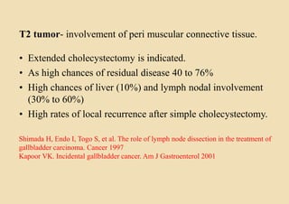 T2 tumor- involvement of peri muscular connective tissue.
• Extended cholecystectomy is indicated.
• As high chances of residual disease 40 to 76%
• High chances of liver (10%) and lymph nodal involvement
(30% to 60%)
• High rates of local recurrence after simple cholecystectomy.
Shimada H, Endo I, Togo S, et al. The role of lymph node dissection in the treatment of
gallbladder carcinoma. Cancer 1997
Kapoor VK. Incidental gallbladder cancer. Am J Gastroenterol 2001
 