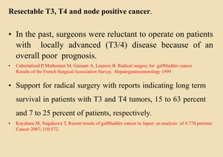 Resectable T3, T4 and node positive cancer.
• In the past, surgeons were reluctant to operate on patients
with locally advanced (T3/4) disease because of an
overall poor prognosis.
• Cubertafond P, Mathonnet M, Gainant A, Launois B. Radical surgery for gallbladder cancer.
Results of the French Surgical Association Survey. Hepatogastroenterology 1999
• Support for radical surgery with reports indicating long term
survival in patients with T3 and T4 tumors, 15 to 63 percent
and 7 to 25 percent of patients, respectively.
• Kayahara M, Nagakawa T. Recent trends of gallbladder cancer in Japan: an analysis of 4,770 patients.
Cancer 2007; 110:572.
 