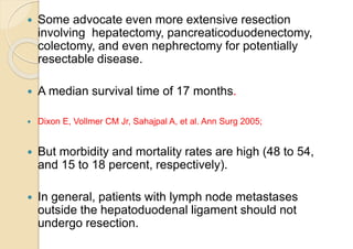  Some advocate even more extensive resection
involving hepatectomy, pancreaticoduodenectomy,
colectomy, and even nephrectomy for potentially
resectable disease.
 A median survival time of 17 months.
 Dixon E, Vollmer CM Jr, Sahajpal A, et al. Ann Surg 2005;
 But morbidity and mortality rates are high (48 to 54,
and 15 to 18 percent, respectively).
 In general, patients with lymph node metastases
outside the hepatoduodenal ligament should not
undergo resection.
 
