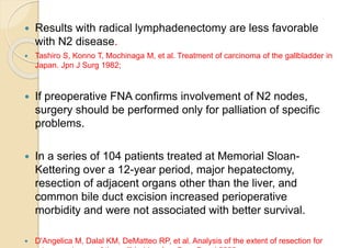  Results with radical lymphadenectomy are less favorable
with N2 disease.
 Tashiro S, Konno T, Mochinaga M, et al. Treatment of carcinoma of the gallbladder in
Japan. Jpn J Surg 1982;
 If preoperative FNA confirms involvement of N2 nodes,
surgery should be performed only for palliation of specific
problems.
 In a series of 104 patients treated at Memorial Sloan-
Kettering over a 12-year period, major hepatectomy,
resection of adjacent organs other than the liver, and
common bile duct excision increased perioperative
morbidity and were not associated with better survival.
 D'Angelica M, Dalal KM, DeMatteo RP, et al. Analysis of the extent of resection for
 