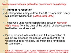 Managing an incidental gallbladder cancer found on pathology
 Timing of re resection
 A retrospective analysis from the US Extrahepatic Biliary
Malignancy Consortium (JAMA Surg,2017)
 Those who underwent reoperations between four and
eight weeks from the date of the original cholecystectomy
had better overall survival.
 Due to reduced inflammation and full appreciation of
subclinical diseases (compared with reoperating <4
weeks) but does not allow too much time for disease
dissemination.
 Ethun CG, Postlewait LM, Le N, et al. Association of Optimal Time Interval to
 