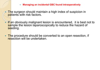  Managing an incidental GBC found intraoperatively
 The surgeon should maintain a high index of suspicion in
patients with risk factors.
 If an obviously malignant lesion is encountered, it is best not to
sample the lesion laparoscopically to reduce the hazard of
seeding.
 The procedure should be converted to an open resection, if
resection will be undertaken.
 