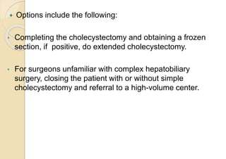  Options include the following:
• Completing the cholecystectomy and obtaining a frozen
section, if positive, do extended cholecystectomy.
• For surgeons unfamiliar with complex hepatobiliary
surgery, closing the patient with or without simple
cholecystectomy and referral to a high-volume center.
 