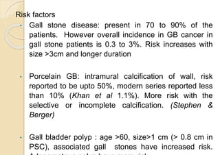  Risk factors
• Gall stone disease: present in 70 to 90% of the
patients. However overall incidence in GB cancer in
gall stone patients is 0.3 to 3%. Risk increases with
size >3cm and longer duration
• Porcelain GB: intramural calcification of wall, risk
reported to be upto 50%, modern series reported less
than 10% (Khan et al 1.1%). More risk with the
selective or incomplete calcification. (Stephen &
Berger)
• Gall bladder polyp : age >60, size>1 cm (> 0.8 cm in
PSC), associated gall stones have increased risk.
 