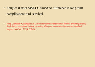 • Fong et al from MSKCC found no difference in long term
complications and survival.
• Fong Y,Jarnagin W, Blumgart LH. Gallbladder cancer: comparison of patients presenting initially
for definitive operation with those presenting after prior noncurative intervention. Annals of
surgery. 2000 Oct 1;232(4):557-69..
 