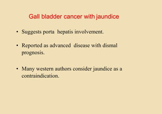 Gall bladder cancer with jaundice
• Suggests porta hepatis involvement.
• Reported as advanced disease with dismal
prognosis.
• Many western authors consider jaundice as a
contraindication.
 