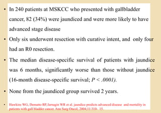 Loading…
• In 240 patients at MSKCC who presented with gallbladder
cancer, 82 (34%) were jaundiced and were more likely to have
advanced stage disease
• Only six underwent resection with curative intent, and only four
had an R0 resection.
• The median disease-specific survival of patients with jaundice
was 6 months, significantly worse than those without jaundice
(16-month disease-specific survival; P < .0001).
• None from the jaundiced group survived 2 years.
• Hawkins WG, Dematto RP, Jarnagin WR et al. jaundice predicts advanced disease and mortality in
patients with gall bladder cancer. Ann Surg Oncol; 2004;11:310- 15.
 