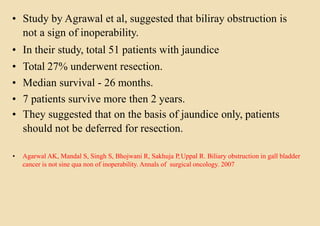 • Study by Agrawal et al, suggested that biliray obstruction is
not a sign of inoperability.
• In their study, total 51 patients with jaundice
• Total 27% underwent resection.
• Median survival - 26 months.
• 7 patients survive more then 2 years.
• They suggested that on the basis of jaundice only, patients
should not be deferred for resection.
• Agarwal AK, Mandal S, Singh S, Bhojwani R, Sakhuja P,Uppal R. Biliary obstruction in gall bladder
cancer is not sine qua non of inoperability. Annals of surgical oncology. 2007
 