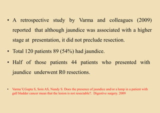 • A retrospective study by Varma and colleagues (2009)
reported that although jaundice was associated with a higher
stage at presentation, it did not preclude resection.
• Total 120 patients 89 (54%) had jaundice.
• Half of those patients 44 patients who presented with
jaundice underwent R0 resections.
• Varma V,Gupta S, Soin AS, Nundy S. Does the presence of jaundice and/or a lump in a patient with
gall bladder cancer mean that the lesion is not resectable?. Digestive surgery. 2009
 