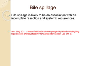 Bile spillage
 Bile spillage is likely to be an association with an
incomplete resection and systemic recurrences.
 Am Surg 2011 Clinical implication of bile spillage in patients undergoing
laparoscopic cholecystectomy for gallbladder cancer. Lee JM al.
 