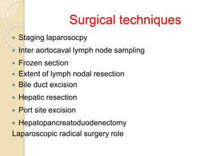 Surgical techniques
 Staging laparosocpy
 Inter aortocaval lymph node sampling
 Frozen section
 Extent of lymph nodal resection
 Bile duct excision
 Hepatic resection
 Port site excision
 Hepatopancreatoduodenectomy
Laparoscopic radical surgery role
 