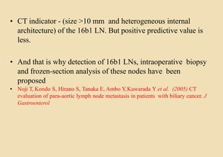 • CT indicator - (size >10 mm and heterogeneous internal
architecture) of the 16b1 LN. But positive predictive value is
less.
• And that is why detection of 16b1 LNs, intraoperative biopsy
and frozen-section analysis of these nodes have been
proposed
• Noji T, Kondo S, Hirano S, Tanaka E, Ambo Y,Kawarada Y et al. (2005) CT
evaluation of para-aortic lymph node metastasis in patients with biliary cancer. J
Gastroenterol
 
