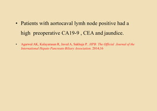 • Patients with aortocaval lymh node positive had a
high preoperative CA19-9 , CEA and jaundice.
• Agarwal AK, Kalayarasan R, Javed A, Sakhuja P.. HPB: The Official Journal of the
International Hepato Pancreato Biliary Association. 2014;16
 