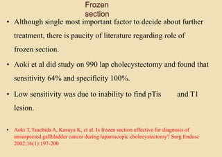 Frozen
section
• Although single most important factor to decide about further
treatment, there is paucity of literature regarding role of
frozen section.
• Aoki et al did study on 990 lap cholecystectomy and found that
sensitivity 64% and specificity 100%.
• Low sensitivity was due to inability to find pTis and T1
lesion.
• Aoki T, Tsuchida A, Kasuya K, et al. Is frozen section effective for diagnosis of
unsuspected gallbladder cancer during laparoscopic cholecystectomy? Surg Endosc
2002;16(1):197-200
 