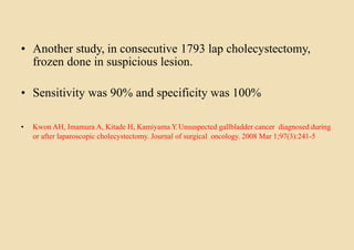 • Another study, in consecutive 1793 lap cholecystectomy,
frozen done in suspicious lesion.
• Sensitivity was 90% and specificity was 100%
• Kwon AH, Imamura A, Kitade H, Kamiyama Y.Unsuspected gallbladder cancer diagnosed during
or after laparoscopic cholecystectomy. Journal of surgical oncology. 2008 Mar 1;97(3):241-5
 