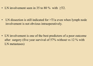 • LN involvement seen in 35 to 80 % with ≥T2.
• LN dissection is still indicated for >T1a even when lymph node
involvement is not obvious intraoperatively.
• LN involvement is one of the best predictors of a poor outcome
after surgery (five year survival of 57% without vs 12 % with
LN metastases)
 