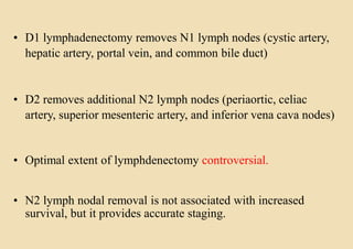 • D1 lymphadenectomy removes N1 lymph nodes (cystic artery,
hepatic artery, portal vein, and common bile duct)
• D2 removes additional N2 lymph nodes (periaortic, celiac
artery, superior mesenteric artery, and inferior vena cava nodes)
• Optimal extent of lymphdenectomy controversial.
• N2 lymph nodal removal is not associated with increased
survival, but it provides accurate staging.
 