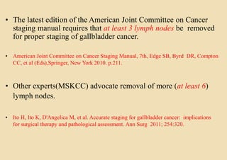 • The latest edition of the American Joint Committee on Cancer
staging manual requires that at least 3 lymph nodes be removed
for proper staging of gallbladder cancer.
• American Joint Committee on Cancer Staging Manual, 7th, Edge SB, Byrd DR, Compton
CC, et al (Eds),Springer, New York 2010. p.211.
• Other experts(MSKCC) advocate removal of more (at least 6)
lymph nodes.
• Ito H, Ito K, D'Angelica M, et al. Accurate staging for gallbladder cancer: implications
for surgical therapy and pathological assessment. Ann Surg 2011; 254:320.
 