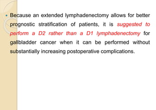  Because an extended lymphadenectomy allows for better
prognostic stratification of patients, it is suggested to
perform a D2 rather than a D1 lymphadenectomy for
gallbladder cancer when it can be performed without
substantially increasing postoperative complications.
 