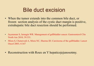 Bile duct excision
• When the tumor extends into the common bile duct, or
frozen section analysis of the cystic duct margin is positive,
extrahepatic bile duct resection should be performed.
• Jayaraman S, Jarnagin WR. Management of gallbladder cancer. Gastroenterol Clin
North Am 2010; 39:331.
• Misra S, Chaturvedi A, Misra NC, Sharma ID. Carcinoma of the gallbladder. Lancet
Oncol 2003; 4:167
• Reconstruction with Roux en Y hepaticojejunosotmy.
 