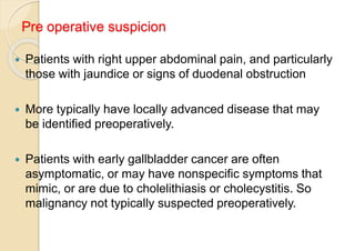 Pre operative suspicion
 Patients with right upper abdominal pain, and particularly
those with jaundice or signs of duodenal obstruction
 More typically have locally advanced disease that may
be identified preoperatively.
 Patients with early gallbladder cancer are often
asymptomatic, or may have nonspecific symptoms that
mimic, or are due to cholelithiasis or cholecystitis. So
malignancy not typically suspected preoperatively.
 