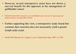 • However, several retrospective series have not shown a
survival benefit for this approach in the management of
gallbladder cancer
• Shih SP, Schulick RD, Cameron JL, et al. Gallbladder cancer: the role of laparoscopy and
radical resection. Ann Surg 2007; 245:893.
• Further supporting this view, a retrospective study found that
common duct resection does not necessarily yield a greater
lymph node count.
• Pawlik TM, Gleisner AL, Vigano L, et al. J Gastrointest Surg 2007; 11:1478.
 