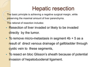 Hepatic resection
 The basic principle is achieving a negative surgical margin, while
preserving the maximal amount of liver parenchyma.
 The rational of resection includes:
 Resection of liver invaded or likely to be invaded
directly by the tumor.
 To remove micro-metastasis in segment 4b + 5 as a
result of direct venous drainage of gallbladder through
cystic vein to these segments,
 To resect en bloc Glisson’s sheath because of potential
invasion of hepatoduodenal ligament.
 