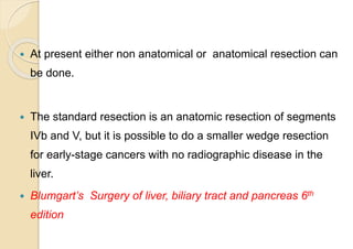  At present either non anatomical or anatomical resection can
be done.
 The standard resection is an anatomic resection of segments
IVb and V, but it is possible to do a smaller wedge resection
for early-stage cancers with no radiographic disease in the
liver.
 Blumgart’s Surgery of liver, biliary tract and pancreas 6th
edition
 